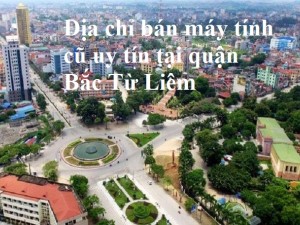 Địa chỉ bán máy tính cũ uy tín tại quận Bắc Từ Liêm